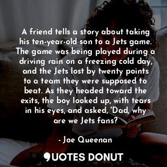 A friend tells a story about taking his ten-year-old son to a Jets game. The game was being played during a driving rain on a freezing cold day, and the Jets lost by twenty points to a team they were supposed to beat. As they headed toward the exits, the boy looked up, with tears in his eyes, and asked, 'Dad, why are we Jets fans?