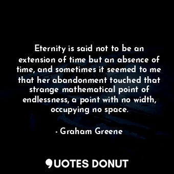 Eternity is said not to be an extension of time but an absence of time, and sometimes it seemed to me that her abandonment touched that strange mathematical point of endlessness, a point with no width, occupying no space.