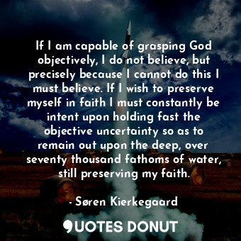 If I am capable of grasping God objectively, I do not believe, but precisely because I cannot do this I must believe. If I wish to preserve myself in faith I must constantly be intent upon holding fast the objective uncertainty so as to remain out upon the deep, over seventy thousand fathoms of water, still preserving my faith.