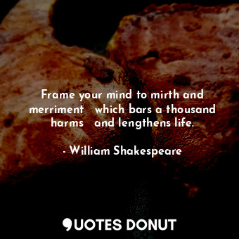 Frame your mind to mirth and merriment   which bars a thousand harms   and lengthens life.