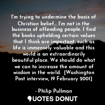 I'm trying to undermine the basis of Christian belief... I'm not in the business of offending people. I find the books upholding certain values that I think are important, such as life is immensely valuable and this world is an extraordinarily beautiful place. We should do what we can to increase the amount of wisdom in the world.  [Washington Post interview, 19 February 2001]