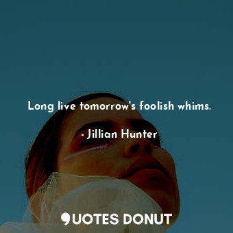 Long live tomorrow's foolish whims.