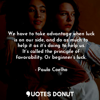 We have to take advantage when luck is on our side, and do as much to help it as it’s doing to help us. It’s called the principle of favorability. Or beginner’s luck.