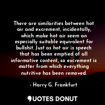 There are similarities between hot air and excrement, incidentally, which make hot air seem an especially suitable equivalent for bullshit. Just as hot air is speech that has been emptied of all informative content, so excrement is matter from which everything nutritive has been removed.