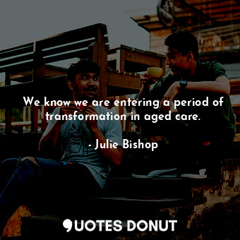 We know we are entering a period of transformation in aged care.