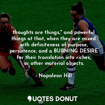 thoughts are things," and powerful things at that, when they are mixed with definiteness of purpose, persistence, and a BURNING DESIRE for their translation into riches, or other material objects.