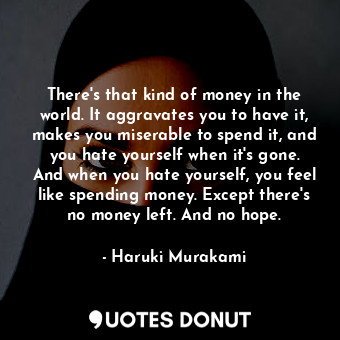 There's that kind of money in the world. It aggravates you to have it, makes you miserable to spend it, and you hate yourself when it's gone. And when you hate yourself, you feel like spending money. Except there's no money left. And no hope.