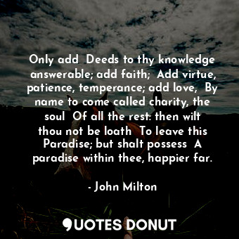 Only add  Deeds to thy knowledge answerable; add faith;  Add virtue, patience, temperance; add love,  By name to come called charity, the soul  Of all the rest: then wilt thou not be loath  To leave this Paradise; but shalt possess  A paradise within thee, happier far.