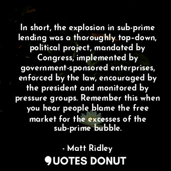 In short, the explosion in sub-prime lending was a thoroughly top–down, political project, mandated by Congress, implemented by government-sponsored enterprises, enforced by the law, encouraged by the president and monitored by pressure groups. Remember this when you hear people blame the free market for the excesses of the sub-prime bubble.