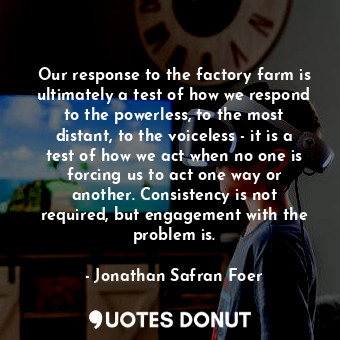 Our response to the factory farm is ultimately a test of how we respond to the powerless, to the most distant, to the voiceless - it is a test of how we act when no one is forcing us to act one way or another. Consistency is not required, but engagement with the problem is.