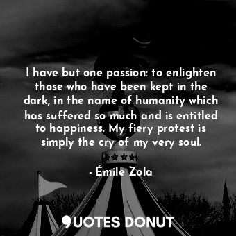 I have but one passion: to enlighten those who have been kept in the dark, in the name of humanity which has suffered so much and is entitled to happiness. My fiery protest is simply the cry of my very soul.
