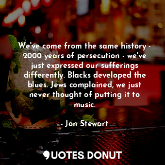 We've come from the same history - 2000 years of persecution - we've just expressed our sufferings differently. Blacks developed the blues. Jews complained, we just never thought of putting it to music.