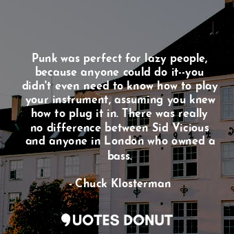 Punk was perfect for lazy people, because anyone could do it--you didn't even need to know how to play your instrument, assuming you knew how to plug it in. There was really no difference between Sid Vicious and anyone in London who owned a bass.