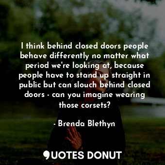 I think behind closed doors people behave differently no matter what period we&#39;re looking at, because people have to stand up straight in public but can slouch behind closed doors - can you imagine wearing those corsets?