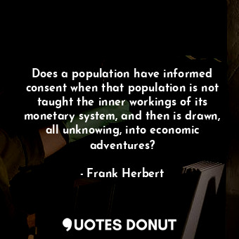 Does a population have informed consent when that population is not taught the inner workings of its monetary system, and then is drawn, all unknowing, into economic adventures?