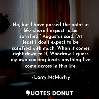 No, but I have passed the point in life where I expect to be satisfied,” Augustus said. “At least I don’t expect to be satisfied with much. When it comes right down to it, Woodrow, I guess my own cooking beats anything I’ve come across in this life.