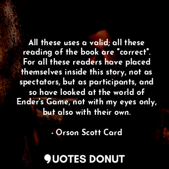 All these uses a valid; all these reading of the book are "correct". For all these readers have placed themselves inside this story, not as spectators, but as participants, and so have looked at the world of Ender's Game, not with my eyes only, but also with their own.