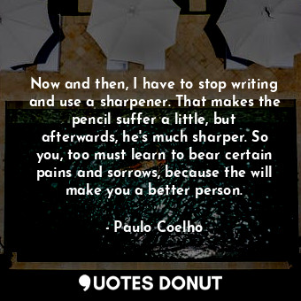 Now and then, I have to stop writing and use a sharpener. That makes the pencil suffer a little, but afterwards, he's much sharper. So you, too must learn to bear certain pains and sorrows, because the will make you a better person.