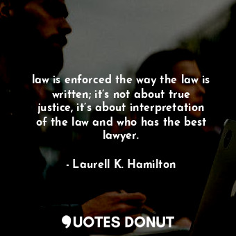 law is enforced the way the law is written; it’s not about true justice, it’s about interpretation of the law and who has the best lawyer.