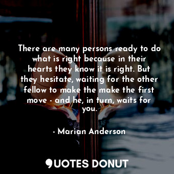 There are many persons ready to do what is right because in their hearts they know it is right. But they hesitate, waiting for the other fellow to make the make the first move - and he, in turn, waits for you.