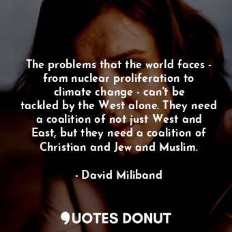 The problems that the world faces - from nuclear proliferation to climate change - can&#39;t be tackled by the West alone. They need a coalition of not just West and East, but they need a coalition of Christian and Jew and Muslim.