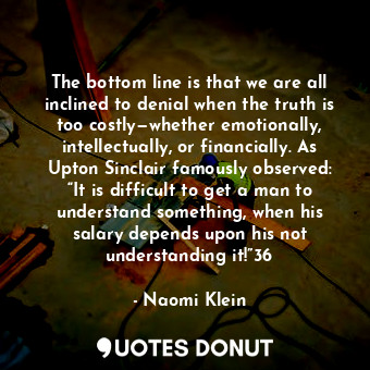 The bottom line is that we are all inclined to denial when the truth is too costly—whether emotionally, intellectually, or financially. As Upton Sinclair famously observed: “It is difficult to get a man to understand something, when his salary depends upon his not understanding it!”36