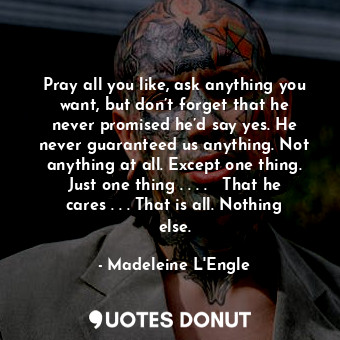 Pray all you like, ask anything you want, but don’t forget that he never promised he’d say yes. He never guaranteed us anything. Not anything at all. Except one thing. Just one thing . . . .   That he cares . . . That is all. Nothing else.