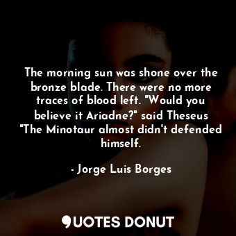 The morning sun was shone over the bronze blade. There were no more traces of blood left. "Would you believe it Ariadne?" said Theseus "The Minotaur almost didn't defended himself.