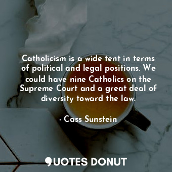 Catholicism is a wide tent in terms of political and legal positions. We could have nine Catholics on the Supreme Court and a great deal of diversity toward the law.