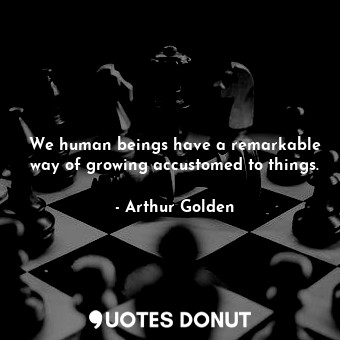 We human beings have a remarkable way of growing accustomed to things.