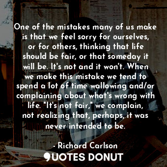 One of the mistakes many of us make is that we feel sorry for ourselves, or for others, thinking that life should be fair, or that someday it will be. It's not and it won't. When we make this mistake we tend to spend a lot of time wallowing and/or complaining about what's wrong with life. "It's not fair," we complain, not realizing that, perhaps, it was never intended to be.