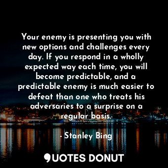 Your enemy is presenting you with new options and challenges every day. If you respond in a wholly expected way each time, you will become predictable, and a predictable enemy is much easier to defeat than one who treats his adversaries to a surprise on a regular basis.