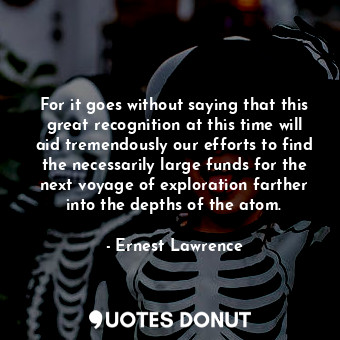 For it goes without saying that this great recognition at this time will aid tremendously our efforts to find the necessarily large funds for the next voyage of exploration farther into the depths of the atom.