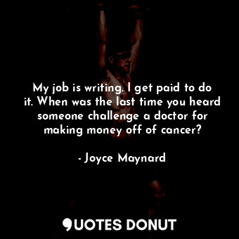 My job is writing. I get paid to do it. When was the last time you heard someone challenge a doctor for making money off of cancer?