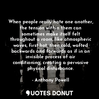 When people really hate one another, the tension within them can sometimes make itself felt throughout a room, like atmospheric waves, first hot, then cold, wafted backwards and forwards as if in an invisible process of air conditioning, creating a pervasive physical disturbance.