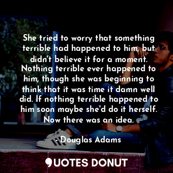 She tried to worry that something terrible had happened to him, but didn't believe it for a moment. Nothing terrible ever happened to him, though she was beginning to think that it was time it damn well did. If nothing terrible happened to him soon maybe she'd do it herself. Now there was an idea.