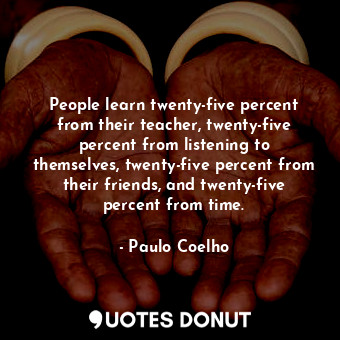 People learn twenty-five percent from their teacher, twenty-five percent from listening to themselves, twenty-five percent from their friends, and twenty-five percent from time.