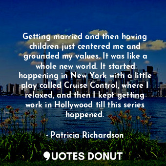 Getting married and then having children just centered me and grounded my values. It was like a whole new world. It started happening in New York with a little play called Cruise Control, where I relaxed, and then I kept getting work in Hollywood till this series happened.