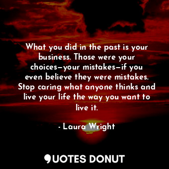 What you did in the past is your business. Those were your choices—your mistakes—if you even believe they were mistakes. Stop caring what anyone thinks and live your life the way you want to live it.