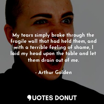 My tears simply broke through the fragile wall that had held them, and with a terrible feeling of shame, I laid my head upon the table and let them drain out of me.