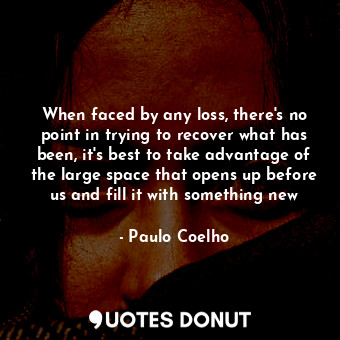 When faced by any loss, there's no point in trying to recover what has been, it's best to take advantage of the large space that opens up before us and fill it with something new