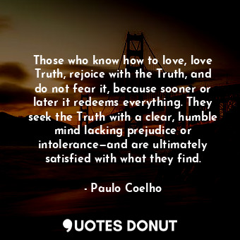 Those who know how to love, love Truth, rejoice with the Truth, and do not fear it, because sooner or later it redeems everything. They seek the Truth with a clear, humble mind lacking prejudice or intolerance—and are ultimately satisfied with what they find.