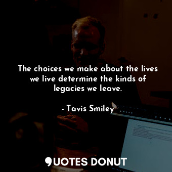 The choices we make about the lives we live determine the kinds of legacies we leave.