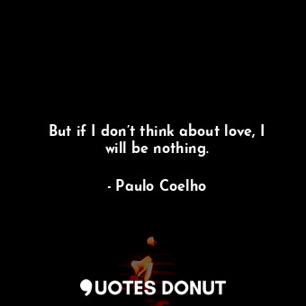 But if I don’t think about love, I will be nothing.