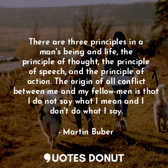 There are three principles in a man&#39;s being and life, the principle of thought, the principle of speech, and the principle of action. The origin of all conflict between me and my fellow-men is that I do not say what I mean and I don&#39;t do what I say.