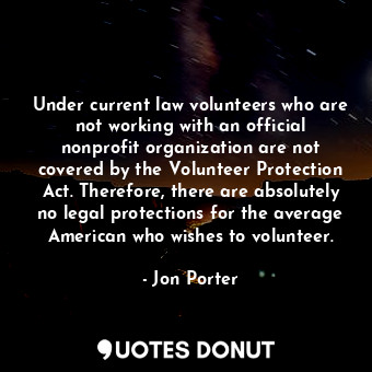 Under current law volunteers who are not working with an official nonprofit organization are not covered by the Volunteer Protection Act. Therefore, there are absolutely no legal protections for the average American who wishes to volunteer.
