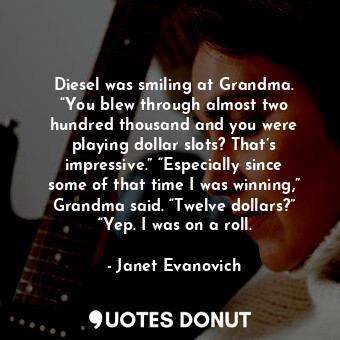 Diesel was smiling at Grandma. “You blew through almost two hundred thousand and you were playing dollar slots? That’s impressive.” “Especially since some of that time I was winning,” Grandma said. “Twelve dollars?” “Yep. I was on a roll.