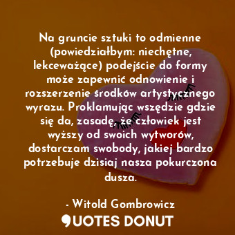 Na gruncie sztuki to odmienne (powiedziałbym: niechętne, lekceważące) podejście do formy może zapewnić odnowienie i rozszerzenie środków artystycznego wyrazu. Proklamując wszędzie gdzie się da, zasadę, że człowiek jest wyższy od swoich wytworów, dostarczam swobody, jakiej bardzo potrzebuje dzisiaj nasza pokurczona dusza.