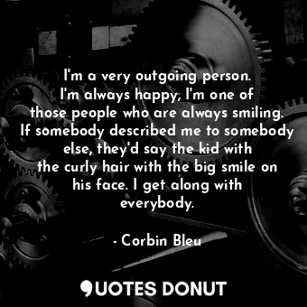 I&#39;m a very outgoing person. I&#39;m always happy, I&#39;m one of those people who are always smiling. If somebody described me to somebody else, they&#39;d say the kid with the curly hair with the big smile on his face. I get along with everybody.