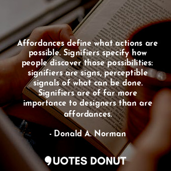 Affordances define what actions are possible. Signifiers specify how people discover those possibilities: signifiers are signs, perceptible signals of what can be done. Signifiers are of far more importance to designers than are affordances.